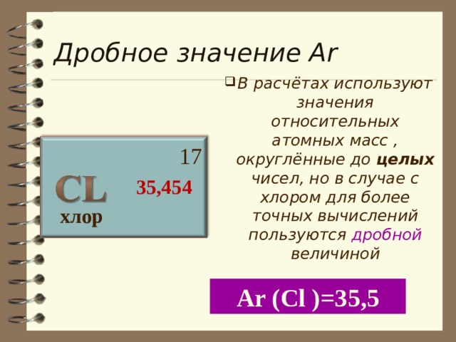 Дробное значение А r В расчётах используют значения относительных атомных масс , округлённые до целых чисел, но в случае с хлором для более точных вычислений пользуются дробной величиной  17  35,454 хлор А r (С l )=35 ,5