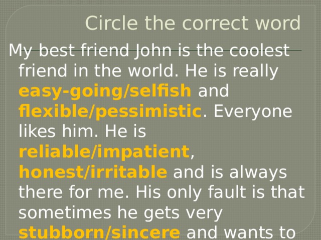 Circle the correct word My best friend John is the coolest friend in the world. He is really easy-going/selfish and flexible/pessimistic . Everyone likes him. He is reliable/impatient , honest/irritable and is always there for me. His only fault is that sometimes he gets very stubborn/sincere and wants to do things his own way