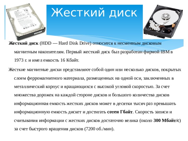 Жесткий диск Жесткий диск (HDD — Hard Disk Drive) относится к несменным дисковым магнитным накопителям. Первый жесткий диск был разработан фирмой IBM в 1973 г. и имел емкость 16 Кбайт. Жесткие магнитные диски представляют собой один или несколько дисков, покрытых слоем ферромагнитного материала, размещенных на одной оси, заключенных в металлический корпус и вращающихся с высокой угловой скоростью. За счет множества дорожек на каждой стороне дисков и большого количества дисков информационная емкость жестких дисков может в десятки тысяч раз превышать информационную емкость дискет и достигать сотен Гбайт . Скорость записи и считывания информации с жестких дисков достаточно велика (около 300 Мбайт/с ) за счет быстрого вращения дисков (7200 об./мин).