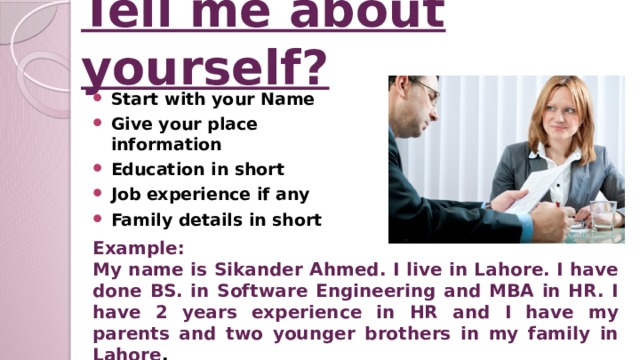 Tell me about yourself? Start with your Name Give your place information Education in short Job experience if any Family details in short Example: My name is Sikander Ahmed. I live in Lahore. I have done BS. in Software Engineering and MBA in HR. I have 2 years experience in HR and I have my parents and two younger brothers in my family in Lahore .