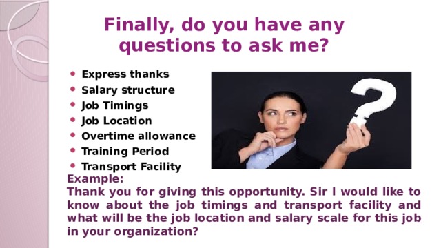 Finally, do you have any questions to ask me? Express thanks Salary structure Job Timings Job Location Overtime allowance Training Period Transport Facility Example: Thank you for giving this opportunity. Sir I would like to know about the job timings and transport facility and what will be the job location and salary scale for this job in your organization?