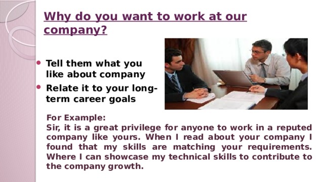 Why do you want to work at our company? Tell them what you like about company Relate it to your long-term career goals For Example: Sir, it is a great privilege for anyone to work in a reputed company like yours. When I read about your company I found that my skills are matching your requirements. Where I can showcase my technical skills to contribute to the company growth.