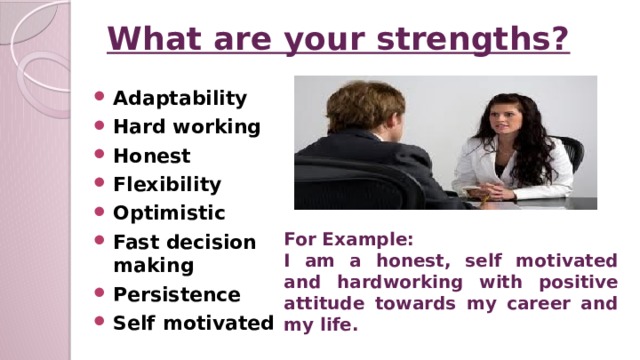 What are your strengths? Adaptability Hard working Honest Flexibility Optimistic Fast decision making Persistence Self motivated    For Example: I am a honest, self motivated and hardworking with positive attitude towards my career and my life.