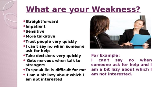 What are your Weakness? Straightforward Impatient Sensitive More talkative Trust people very quickly I can't say no when someone ask for help Take decisions very quickly  Gets nervous when talk to strangers To speak lie is difficult for me  I am a bit lazy about which I am not interested For Example: I can't say no when someone ask for help and I am a bit lazy about which I am not interested. .