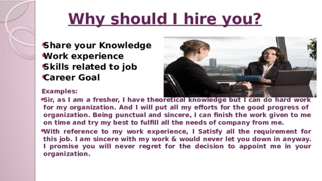 Why should I hire you? Share your Knowledge Work experience Skills related to job Career Goal Examples: Sir, as I am a fresher, I have theoretical knowledge but I can do hard work for my organization. And I will put all my efforts for the good progress of organization. Being punctual and sincere, I can finish the work given to me on time and try my best to fulfill all the needs of company from me. With reference to my work experience, I Satisfy all the requirement for this job. I am sincere with my work & would never let you down in anyway. I promise you will never regret for the decision to appoint me in your organization.