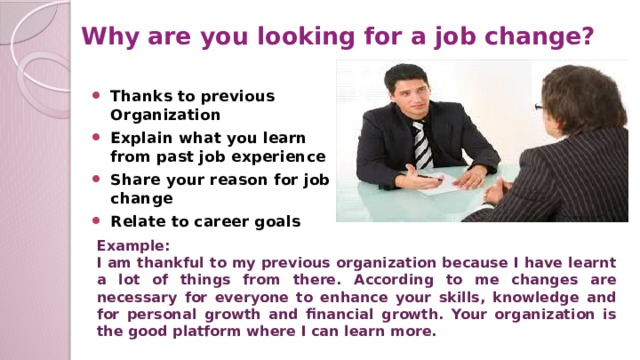 Why are you looking for a job change? Thanks to previous Organization Explain what you learn from past job experience Share your reason for job change Relate to career goals Example: I am thankful to my previous organization because I have learnt a lot of things from there. According to me changes are necessary for everyone to enhance your skills, knowledge and for personal growth and financial growth. Your organization is the good platform where I can learn more.