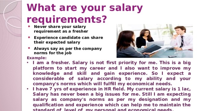 What are your salary requirements? Never share your salary requirement as a fresher Experience candidate can share their expected salary Always say as per the company norms for the job Example: I am a fresher. Salary is not first priority for me. This is a big platform to start my career and I also want to improve my knowledge and skill and gain experience. So I expect a considerable of salary according to my ability and your company's norms which will fulfill my economical needs. I have 7 yrs of experience in HR field. My current salary is 1 lac, Salary has never been a big issues for me. Still I am expecting salary as company's norms as per my designation and my qualification and experience which can help me to maintain the standard of level of my personal and economical needs.