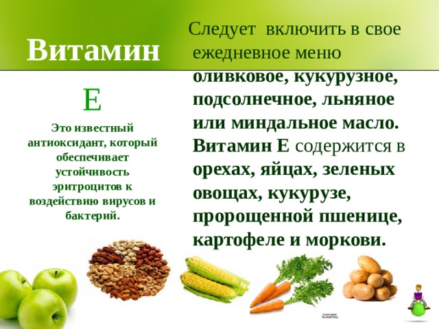 Витамин  Следует включить в свое ежедневное меню оливковое, кукурузное, подсолнечное, льняное или миндальное масло. Витамин Е содержится в орехах, яйцах, зеленых овощах, кукурузе, пророщенной пшенице, картофеле и моркови. Е Это известный антиоксидант, который обеспечивает устойчивость эритроцитов к воздействию вирусов и бактерий.