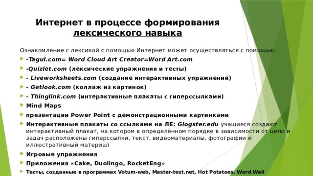 Интернет в процессе формирования лексического навыка   Ознакомление с лексикой с помощью Интернет может осуществляться с помощью: - Tagul.com= Word Cloud Art Creator=Word Art.com -Quizlet.com (лексические упражнения и тесты) - Liveworksheets.com (создание интерактивных упражнений) - Getlook.com (коллаж из картинок) - Thinglink.com (интерактивные плакаты с гиперссылками) Mind Maps презентации Power Point с демонстрационными картинками Интерактивные плакаты со ссылками на ЛЕ: Glogster.edu  учащиеся создают интерактивный плакат, на котором в определённом порядке в зависимости от цели и задач расположены гиперссылки, текст, видеоматериалы, фотографии и иллюстративный материал Игровые упражнения Приложения «Cake, Duolingo, RocketEng» Тесты, созданные в программах Votum-web, Master-test.net, Hot Potatoes, Word Wall