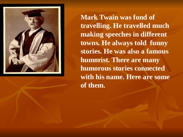 Mark Twain was fond of travelling. He travelled much making speeches in different towns. He always told funny stories. He was also a famous humorist. There are many humorous stories connected with his name. Here are some of them. 