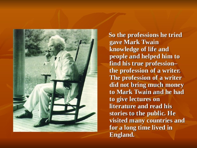 So the professions he tried gave Mark Twain knowledge of life and people and helped him to find his true profession– the profession of a writer. The profession of a writer did not bring much money to Mark Twain and he had to give lectures on literature and read his stories to the public. He visited many countries and for a long time lived in England.
