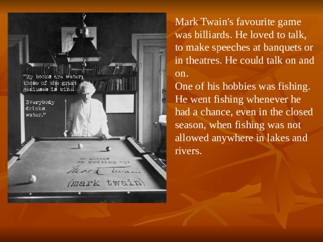 Mark Twain's favourite game was billiards. He loved to talk, to make speeches at banquets or in theatres. He could talk on and on. One of his hobbies was fishing. He went fishing whenever he had a chance, even in the closed season, when fishing was not allowed anywhere in lakes and rivers.