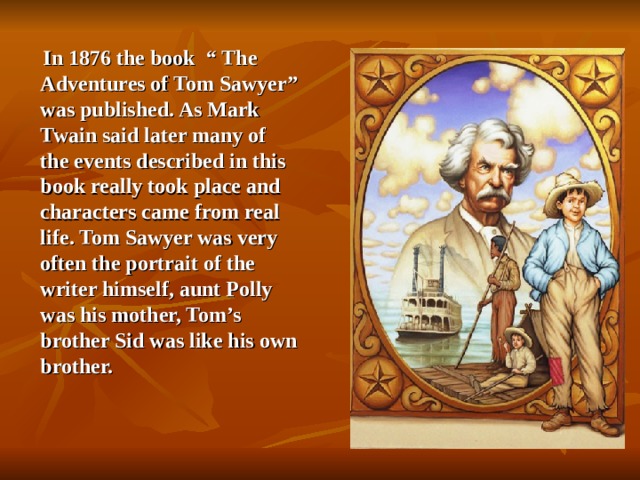 In 1876 the book  “ The Adventures of Tom Sawyer” was published. As Mark Twain said later many of the events described in this book really took place and characters came from real life. Tom Sawyer was very often the portrait of the writer himself, aunt Polly was his mother, Tom’s brother Sid was like his own brother.