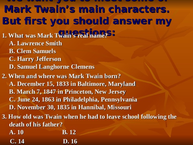 We want you to meet some of Mark Twain’s main characters. But first you should answer my questions:   1. What was Mark Twain's real name?  A. Lawrence Smith  B. Clem Samuels  C. Harry Jefferson  D. Samuel Langhorne Clemens 2. When and where was Mark Twain born?  A. December 15, 1833 in Baltimore, Maryland  B. March 7, 1847 in Princeton, New Jersey  C. June 24, 1863 in Philadelphia, Pennsylvania  D. November 30, 1835 in Hannibal , Missouri 3. How old was Twain when he had to leave school following the death of his father?  A. 10  B. 12  C. 14  D. 16