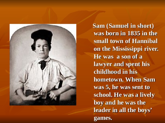Sam  (Samuel in short) was born in 1835 in the small town of Hannibal on the Mississippi river. He was  a son of a lawyer and spent his childhood in his hometown. When Sam was 5 , he was sent to  school. He was a lively boy and he was the leader in all the boys’ games.