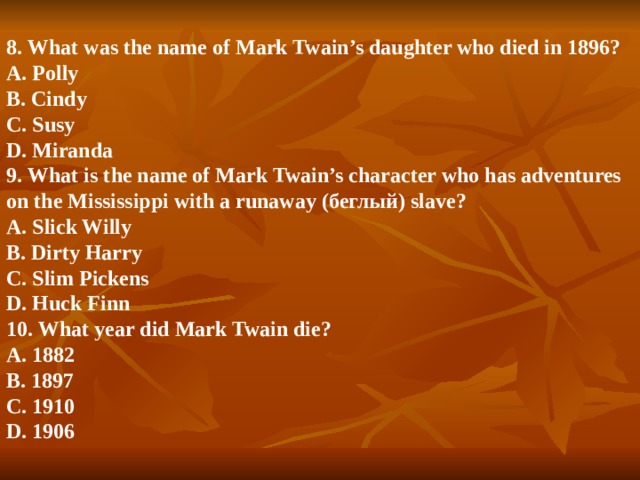 8. What was the name of Mark Twain’s daughter who died in 1896?  A. Polly  B. Cindy  C. Susy  D. Miranda  9. What is the name of Mark Twain’s character who has adventures on the Mississippi with a runaway (беглый) slave?  A. Slick Willy  B. Dirty Harry  C. Slim Pickens  D. Huck Finn  10. What year did Mark Twain die?  A. 1882  B. 1897  C. 1910  D. 1906   