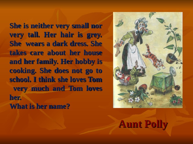 She is neither very small nor very tall. Her hair is grey. She wears a dark dress. She takes care about her house and her family.  Her hobby is cooking. She does not go to school. I think she loves Tom very much and Tom loves her. What is her name? Aunt Polly