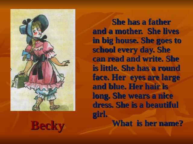 She has a father and a mother. She lives in big house. She goes to school every day. She can read and write. She is little. She has a round face. Her eyes are large and blue. Her hair is long. She wears a nice dress. She is a beautiful girl.  What is her name? Becky