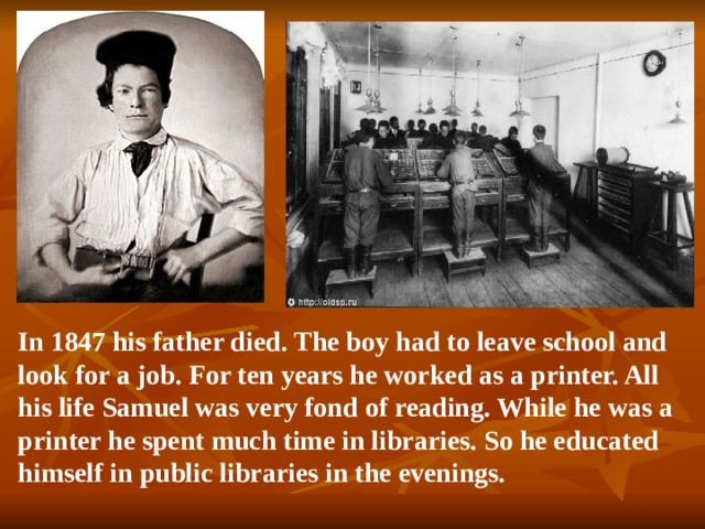 In 1847 his father died. The boy had to leave school and look for a job. For ten years he worked as a printer. All his life Samuel was very fond of reading. While he was a printer he spent much time in libraries. So he educated himself in public libraries in the evenings.