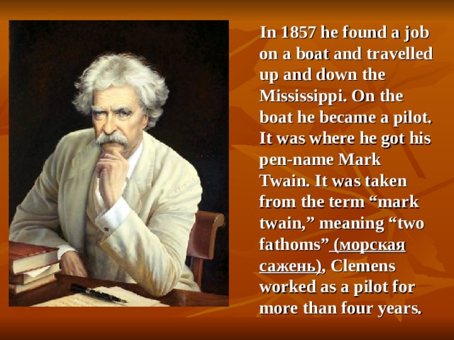 In 1857 he found a job on a boat and travelled up and down the Mississippi. On the boat he became a pilot. It was where he got his pen-name Mark Twain. It was taken from the term “mark twain,” meaning “two fathoms”  ( морская сажень ) , Clemens worked as a pilot for more than four years. 