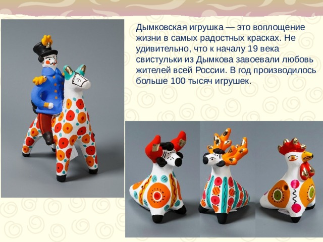 Дымковская игрушка — это воплощение жизни в самых радостных красках. Не удивительно, что к началу 19 века свистульки из Дымкова завоевали любовь жителей всей России. В год производилось больше 100 тысяч игрушек.