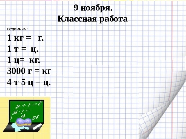 9 ноября. Классная работа . Вспомним: 1 кг = г. 1 т = ц. 1 ц= кг. 3000 г = кг 4 т 5 ц = ц.