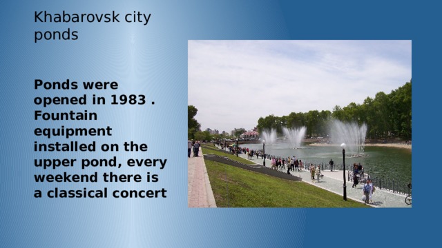 Khabarovsk city ponds Ponds were opened in 1983 . Fountain equipment installed on the upper pond, every weekend there is a classical concert