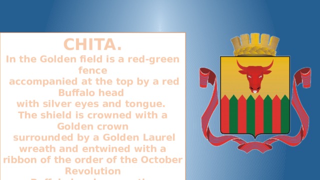 CHITA. In the Golden field is a red-green fence  accompanied at the top by a red Buffalo head with silver eyes and tongue. The shield is crowned with a Golden crown  surrounded by a Golden Laurel wreath and entwined with a ribbon of the order of the October Revolution Buffalo head means the traditional occupation of cattle breeding of the Chita people