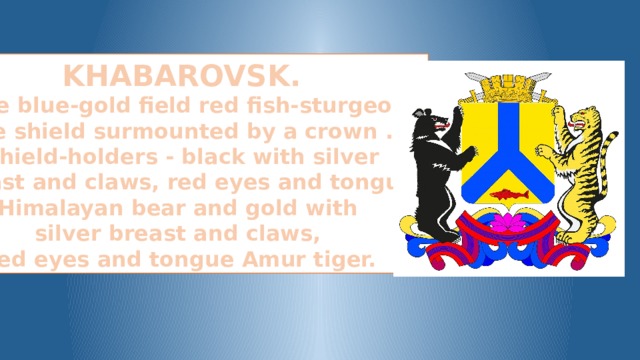 KHABAROVSK. In the blue-gold field red fish-sturgeon. The shield surmounted by a crown . Shield-holders - black with silver  breast and claws, red eyes and tongue Himalayan bear and gold with silver breast and claws, red eyes and tongue Amur tiger.
