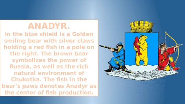 ANADYR. In the blue shield is a Golden smiling bear with silver claws holding a red fish in a pole on the right. The brown bear symbolizes the power of Russia, as well as the rich natural environment of Chukotka. The fish in the bear's paws denotes Anadyr as the center of fish production.