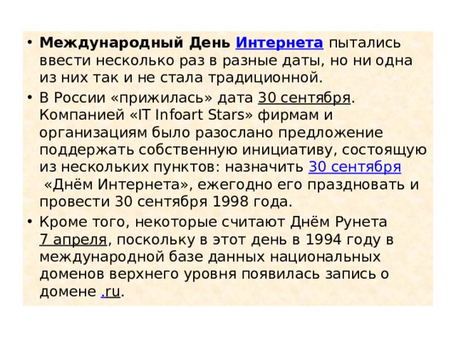 Международный День  Интернета  пытались ввести несколько раз в разные даты, но ни одна из них так и не стала традиционной. В России «прижилась» дата  30 сентября . Компанией «IT Infoart Stars» фирмам и организациям было разослано предложение поддержать собственную инициативу, состоящую из нескольких пунктов: назначить  30 сентября  «Днём Интернета», ежегодно его праздновать и провести 30 сентября 1998 года. Кроме того, некоторые считают Днём Рунета  7 апреля , поскольку в этот день в 1994 году в международной базе данных национальных доменов верхнего уровня появилась запись о домене  . ru