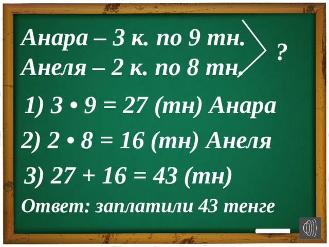 Анара – 3 к. по 9 тн. Анеля – 2 к. по 8 тн. ? 1) 3 • 9 = 27 (тн) Анара 2) 2 • 8 = 16 (тн) Анеля 3) 27 + 16 = 43 (тн) Ответ: заплатили 43 тенге