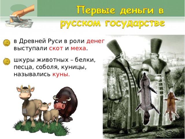 в Древней Руси в роли денег выступали скот и меха . шкуры животных – белки, песца, соболя, куницы, назывались куны.