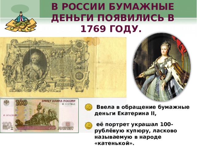 В РОССИИ БУМАЖНЫЕ ДЕНЬГИ ПОЯВИЛИСЬ В 1769 ГОДУ.  Ввела в обращение бумажные деньги Екатерина II,  её портрет украшал 100-рублёвую купюру, ласково называемую в народе «катенькой».