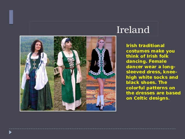 Ireland  Irish traditional costumes make you think of Irish folk dancing. Female dancer wear a long-sleeved dress, knee-high white socks and black shoes. The colorful patterns on the dresses are based on Celtic designs .