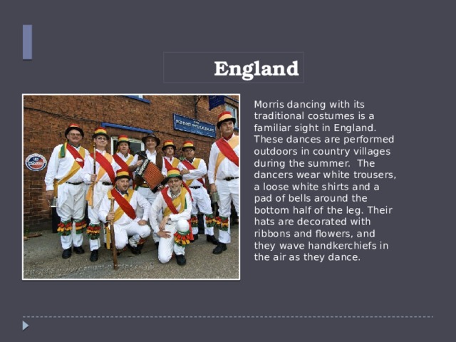 England Morris dancing with its traditional costumes is a familiar sight in England. These dances are performed outdoors in country villages during the summer. The dancers wear white trousers, a loose white shirts and a pad of bells around the bottom half of the leg. Their hats are decorated with ribbons and flowers, and they wave handkerchiefs in the air as they dance.