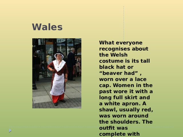 Wales What everyone recognises about the Welsh costume is its tall black hat or “beaver had” , worn over a lace cap. Women in the past wore it with a long full skirt and a white apron. A shawl, usually red, was worn around the shoulders. The outfit was complete with black shoes and stockings, and ladies carried a basket.