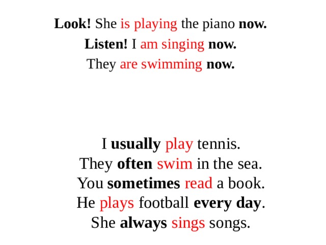 Look! She is playing the piano now. Listen! I am singing now. They are swimming  now.  I usually  play tennis.  They often  swim in the sea.  You sometimes  read a book.  He plays football every day .  She always  sings songs.
