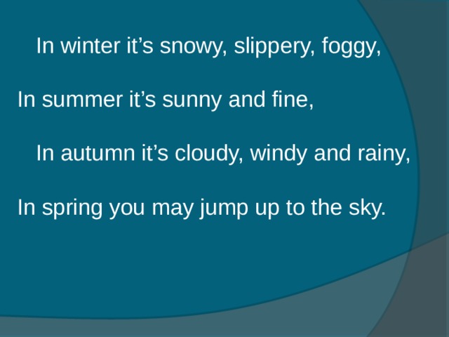 In winter it’s snowy, slippery, foggy,  In summer it’s sunny and fine,  In autumn it’s cloudy, windy and rainy,  In spring you may jump up to the sky.