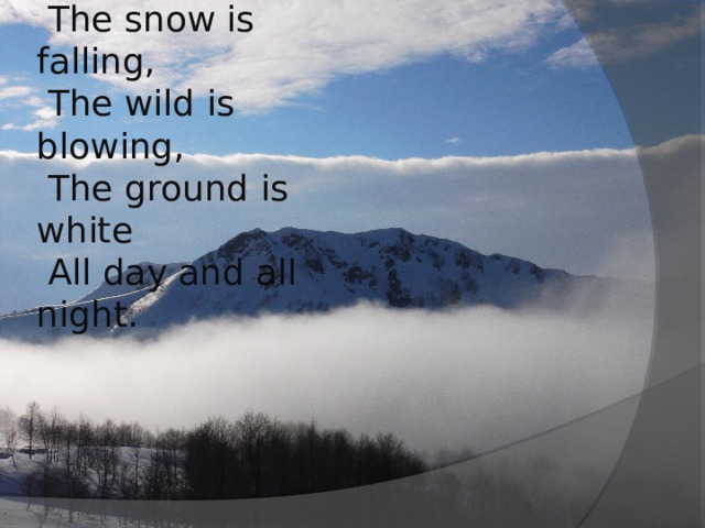 Winter, winter, winter!  The snow is falling,  The wild is blowing,  The ground is white  All day and all night.   