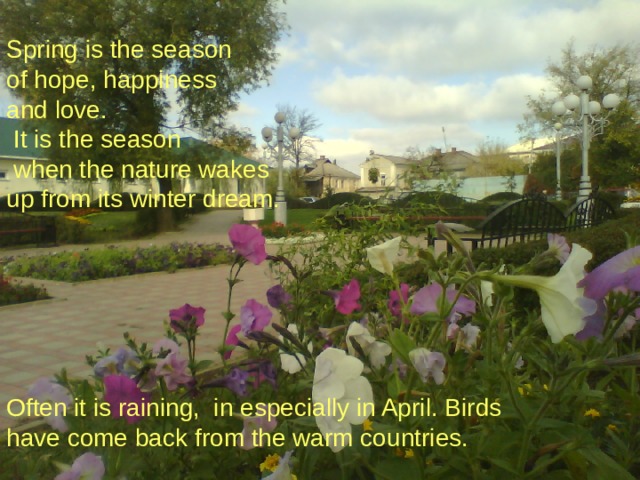 Spring is the season of hope, happiness and love.  It is the season  when the nature wakes up from its winter dream. Often it is raining, in especially in April. Birds have come back from the warm countries.