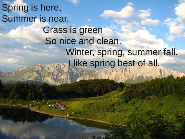 Spring is here, Summer is near,  Grass is green  So nice and clean.  Winter, spring, summer fall.  I like spring best of all.