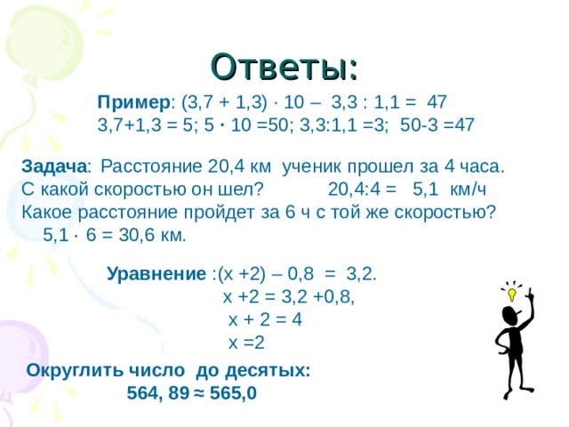 Ответы: Пример : (3,7 + 1,3) · 10 – 3,3 : 1,1 = 47 3,7+1,3 = 5; 5 · 10 =50; 3,3:1,1 =3; 50-3 =47 Задача :  Расстояние 20,4 км ученик прошел за 4 часа. С какой скоростью он шел? 20,4:4 = 5,1 км / ч Какое расстояние пройдет за 6 ч с той же скоростью? 5,1 · 6 = 30,6 км. Уравнение :(х +2) – 0,8 = 3,2.  х +2 = 3,2 +0,8,  х + 2 = 4  х =2 Округлить число до десятых:  564, 89  ≈ 565,0