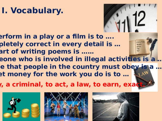 I. Vocabulary. To perform in a play or a film is to …. Completely correct in every detail is … The art of writing poems is …… Someone who is involved in illegal activities is a …. A rule that people in the country must obey is a … To get money for the work you do is to …   Poetry, a criminal, to act, a law, to earn, exact.