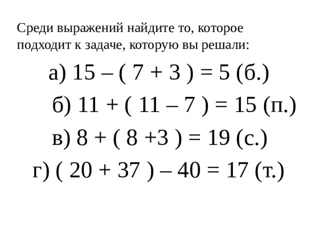 Среди выражений найдите то, которое подходит к задаче, которую вы решали:  а) 15 – ( 7 + 3 ) = 5 (б.)  б) 11 + ( 11 – 7 ) = 15 (п.)  в) 8 + ( 8 +3 ) = 19 (с.)  г) ( 20 + 37 ) – 40 = 17 (т.)