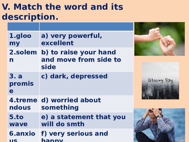 V. Match the word and its description. 1.gloomy a) very powerful, excellent 2.solemn b) to raise your hand and move from side to side 3. a promise c) dark, depressed 4.tremendous d) worried about something 5.to wave e) a statement that you will do smth 6.anxious f) very serious and happy