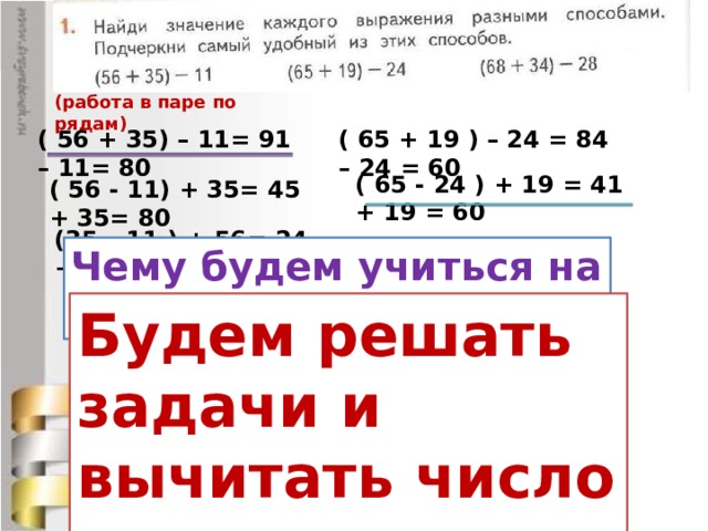 (работа в паре по рядам) ( 56 + 35) – 11= 91 – 11= 80 ( 65 + 19 ) – 24 = 84 – 24 = 60 ( 65 - 24 ) + 19 = 41 + 19 = 60 ( 56 - 11) + 35= 45 + 35= 80 (35 – 11 ) + 56= 24 + 56= 80 Чему будем учиться на уроке? Будем решать задачи и вычитать число из суммы. ( 68 + 34 ) – 28 = 102 – 28 = 74 ( 68 - 28) + 34 = 40 + 34 = 74 ( 34 - 28 ) + 68 = 6 + 68 = 74 Как определить , какой способ удобнее?