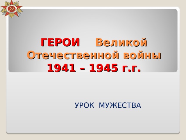 ГЕРОИ Великой Отечественной войны 1941 – 1945 г.г. УРОК МУЖЕСТВА