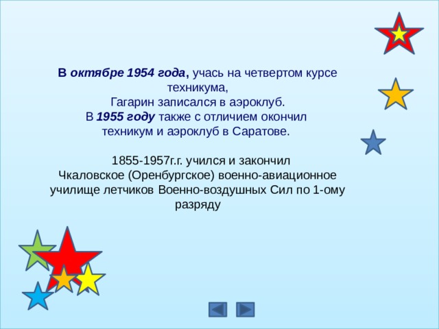 В октябре 1954 года , учась на четвертом курсе техникума,  Гагарин записался в аэроклуб.   В 1955 году также с отличием окончил техникум и аэроклуб в Саратове.      1855-1957г.г. учился и закончил Чкаловское (Оренбургское) военно-авиационное училище летчиков Военно-воздушных Сил по 1-ому разряду                                                                                        