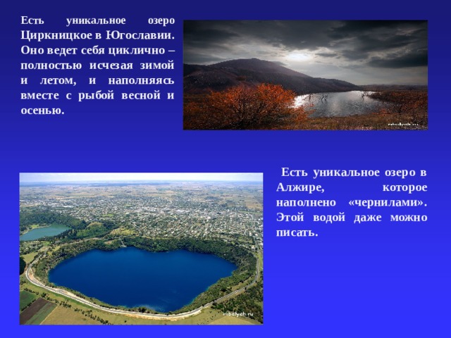 Есть уникальное озеро Циркницкое в Югославии. Оно ведет себя циклично – полностью исчезая зимой и летом, и наполняясь вместе с рыбой весной и осенью.  Есть уникальное озеро в Алжире, которое наполнено «чернилами». Этой водой даже можно писать.  31.03.21